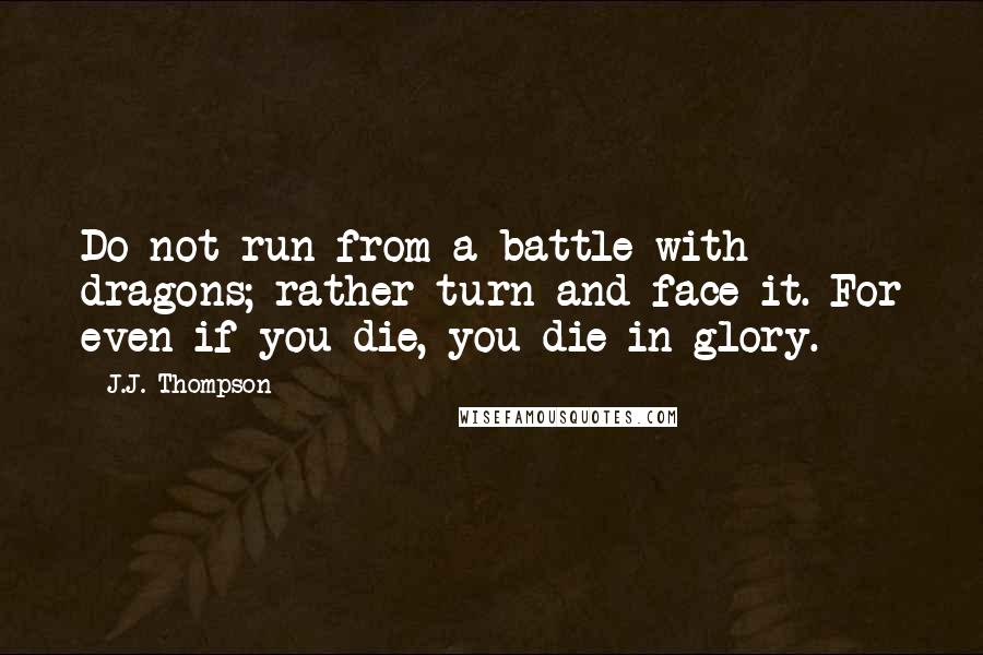 J.J. Thompson Quotes: Do not run from a battle with dragons; rather turn and face it. For even if you die, you die in glory.