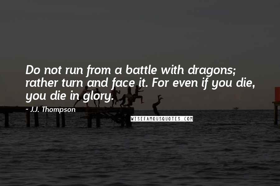 J.J. Thompson Quotes: Do not run from a battle with dragons; rather turn and face it. For even if you die, you die in glory.