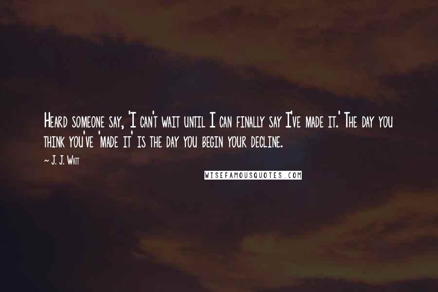 J. J. Watt Quotes: Heard someone say, 'I can't wait until I can finally say I've made it.' The day you think you've 'made it' is the day you begin your decline.