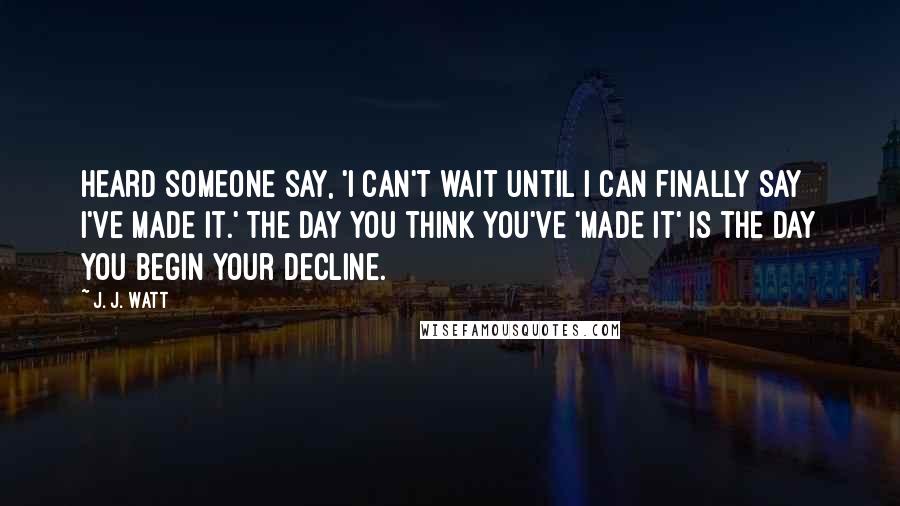 J. J. Watt Quotes: Heard someone say, 'I can't wait until I can finally say I've made it.' The day you think you've 'made it' is the day you begin your decline.