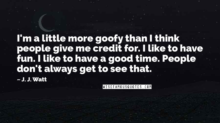 J. J. Watt Quotes: I'm a little more goofy than I think people give me credit for. I like to have fun. I like to have a good time. People don't always get to see that.