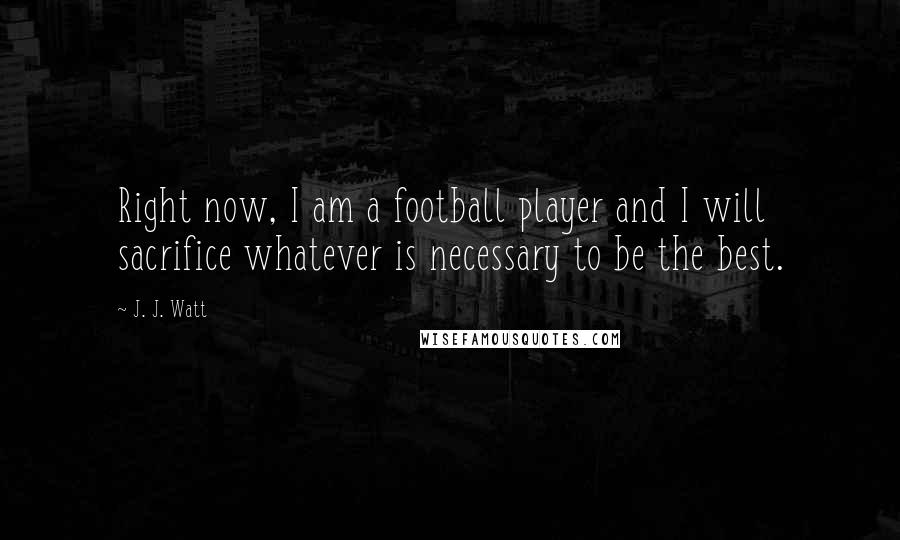 J. J. Watt Quotes: Right now, I am a football player and I will sacrifice whatever is necessary to be the best.