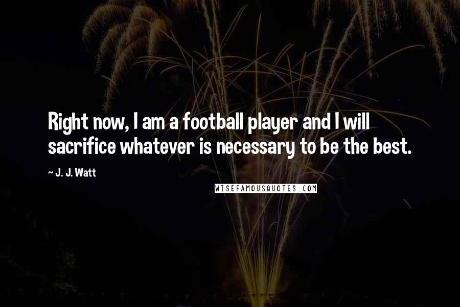 J. J. Watt Quotes: Right now, I am a football player and I will sacrifice whatever is necessary to be the best.