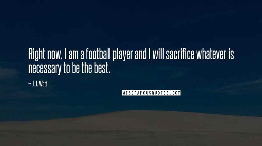 J. J. Watt Quotes: Right now, I am a football player and I will sacrifice whatever is necessary to be the best.