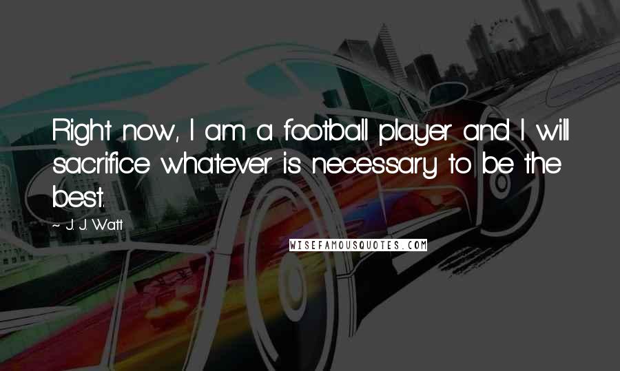 J. J. Watt Quotes: Right now, I am a football player and I will sacrifice whatever is necessary to be the best.