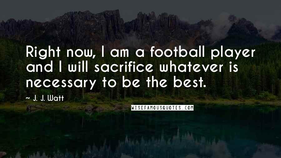 J. J. Watt Quotes: Right now, I am a football player and I will sacrifice whatever is necessary to be the best.