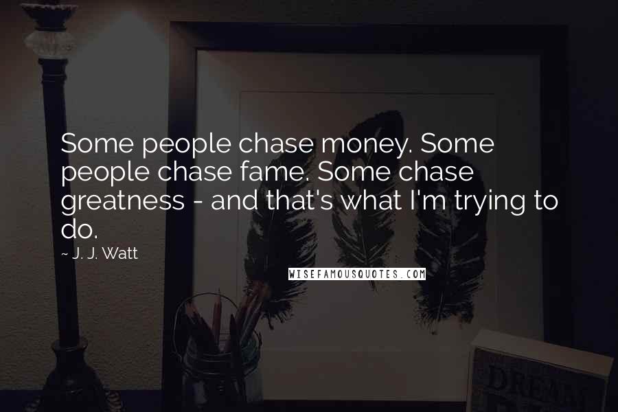 J. J. Watt Quotes: Some people chase money. Some people chase fame. Some chase greatness - and that's what I'm trying to do.