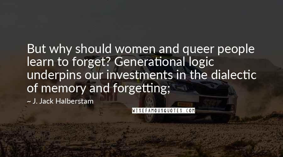 J. Jack Halberstam Quotes: But why should women and queer people learn to forget? Generational logic underpins our investments in the dialectic of memory and forgetting;