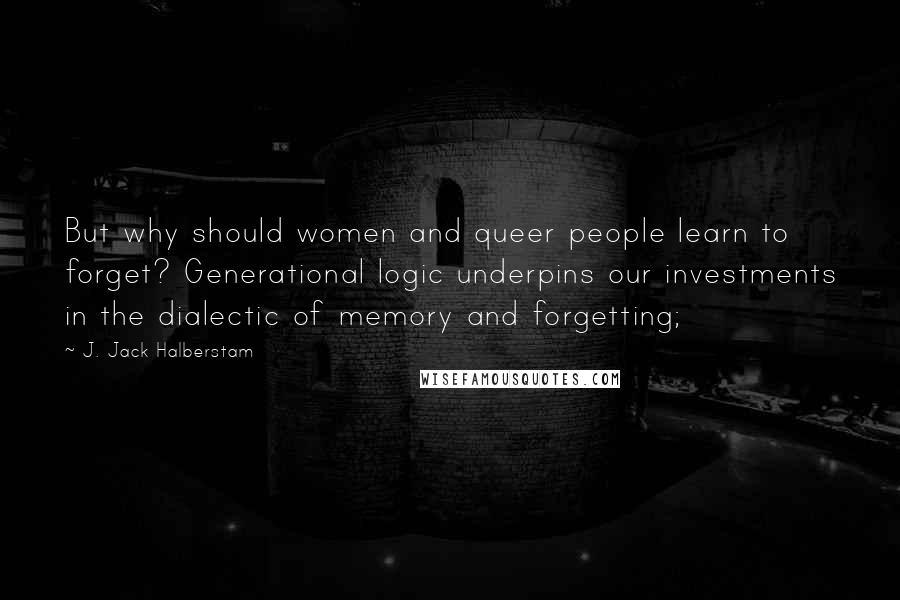 J. Jack Halberstam Quotes: But why should women and queer people learn to forget? Generational logic underpins our investments in the dialectic of memory and forgetting;