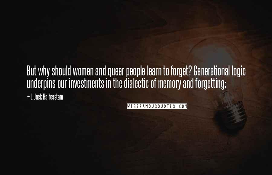 J. Jack Halberstam Quotes: But why should women and queer people learn to forget? Generational logic underpins our investments in the dialectic of memory and forgetting;