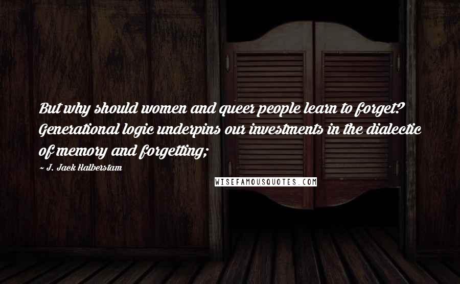 J. Jack Halberstam Quotes: But why should women and queer people learn to forget? Generational logic underpins our investments in the dialectic of memory and forgetting;