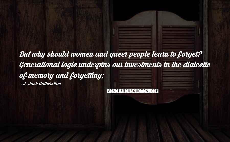 J. Jack Halberstam Quotes: But why should women and queer people learn to forget? Generational logic underpins our investments in the dialectic of memory and forgetting;