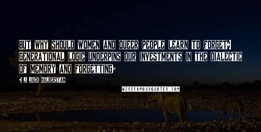 J. Jack Halberstam Quotes: But why should women and queer people learn to forget? Generational logic underpins our investments in the dialectic of memory and forgetting;