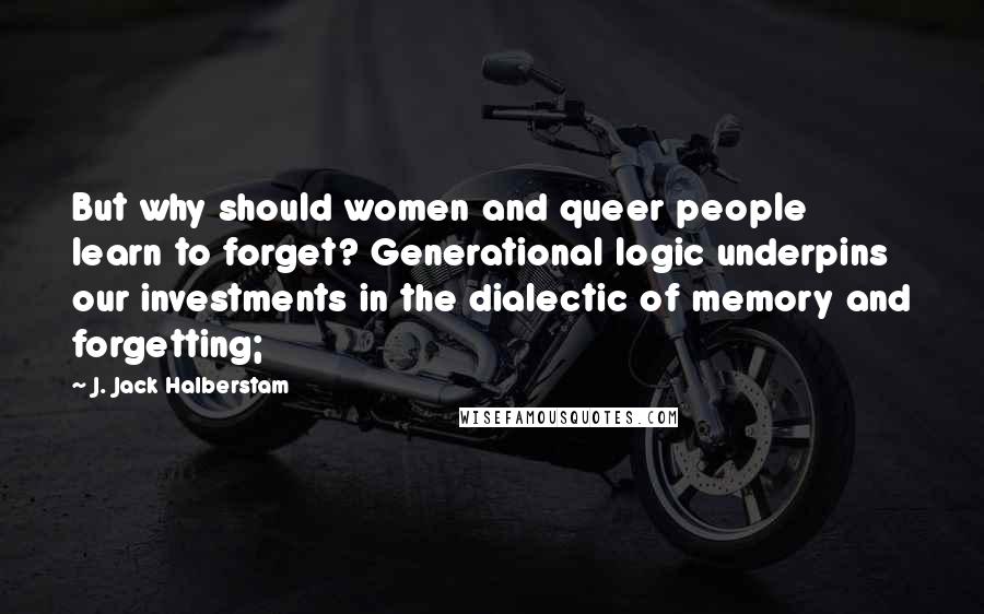 J. Jack Halberstam Quotes: But why should women and queer people learn to forget? Generational logic underpins our investments in the dialectic of memory and forgetting;