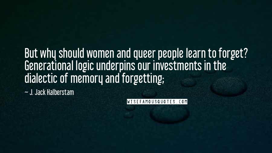 J. Jack Halberstam Quotes: But why should women and queer people learn to forget? Generational logic underpins our investments in the dialectic of memory and forgetting;