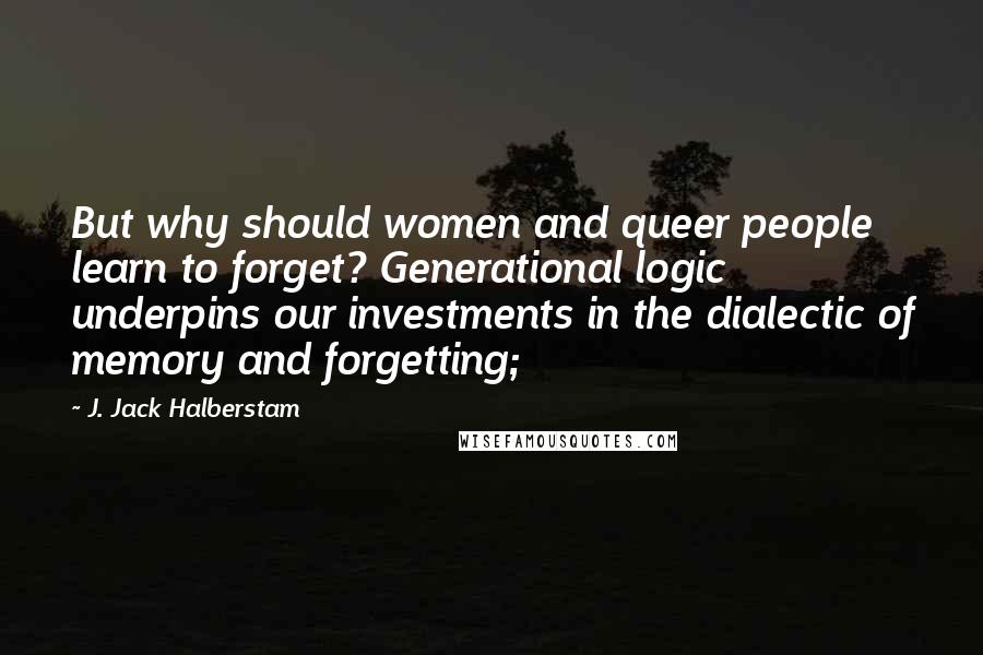 J. Jack Halberstam Quotes: But why should women and queer people learn to forget? Generational logic underpins our investments in the dialectic of memory and forgetting;