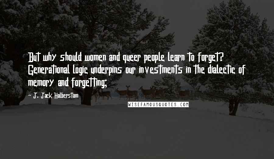 J. Jack Halberstam Quotes: But why should women and queer people learn to forget? Generational logic underpins our investments in the dialectic of memory and forgetting;