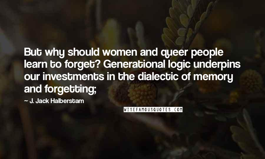 J. Jack Halberstam Quotes: But why should women and queer people learn to forget? Generational logic underpins our investments in the dialectic of memory and forgetting;