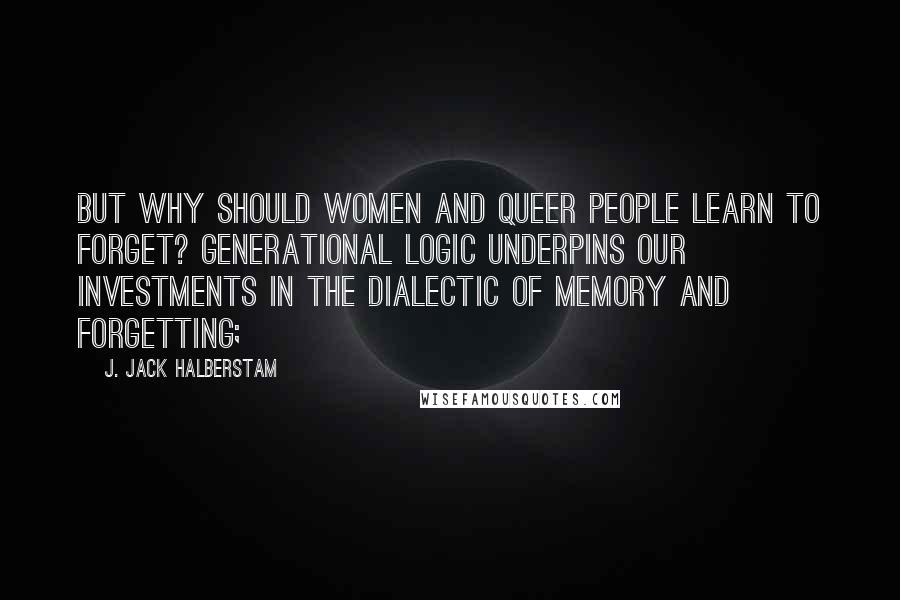 J. Jack Halberstam Quotes: But why should women and queer people learn to forget? Generational logic underpins our investments in the dialectic of memory and forgetting;