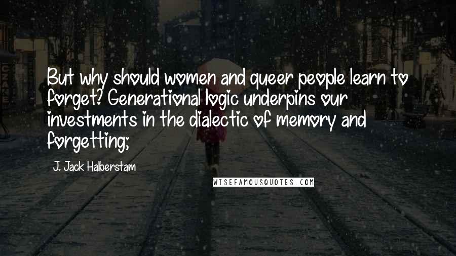 J. Jack Halberstam Quotes: But why should women and queer people learn to forget? Generational logic underpins our investments in the dialectic of memory and forgetting;