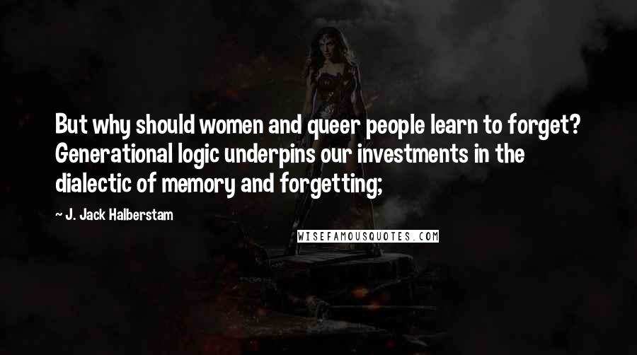 J. Jack Halberstam Quotes: But why should women and queer people learn to forget? Generational logic underpins our investments in the dialectic of memory and forgetting;