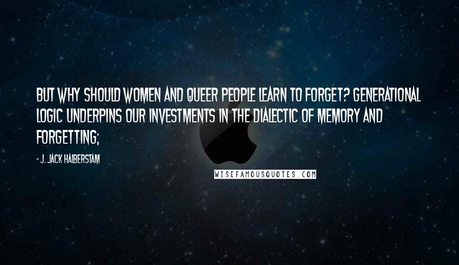 J. Jack Halberstam Quotes: But why should women and queer people learn to forget? Generational logic underpins our investments in the dialectic of memory and forgetting;