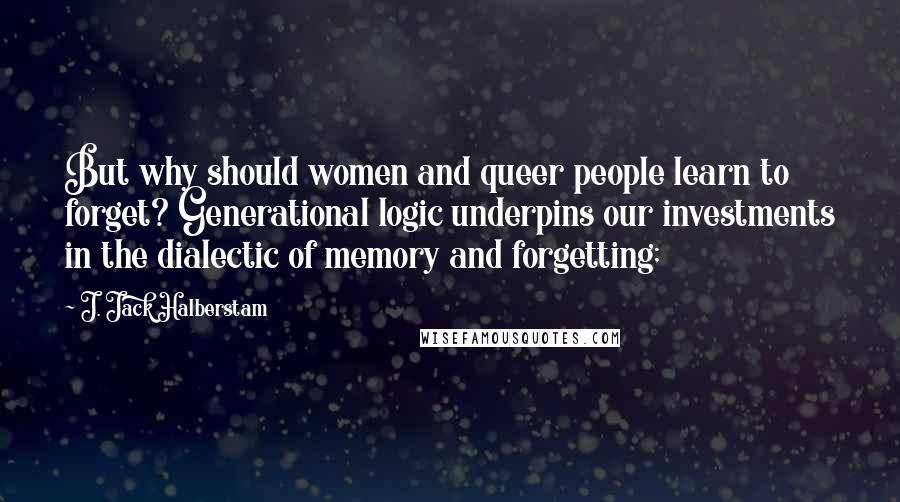 J. Jack Halberstam Quotes: But why should women and queer people learn to forget? Generational logic underpins our investments in the dialectic of memory and forgetting;