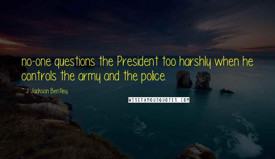 J. Jackson Bentley Quotes: no-one questions the President too harshly when he controls the army and the police.