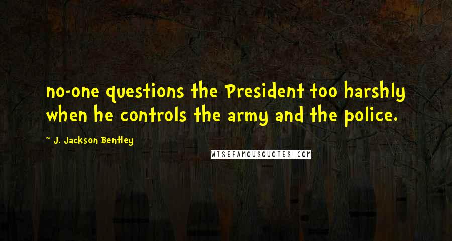 J. Jackson Bentley Quotes: no-one questions the President too harshly when he controls the army and the police.