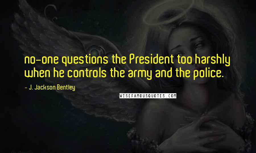 J. Jackson Bentley Quotes: no-one questions the President too harshly when he controls the army and the police.