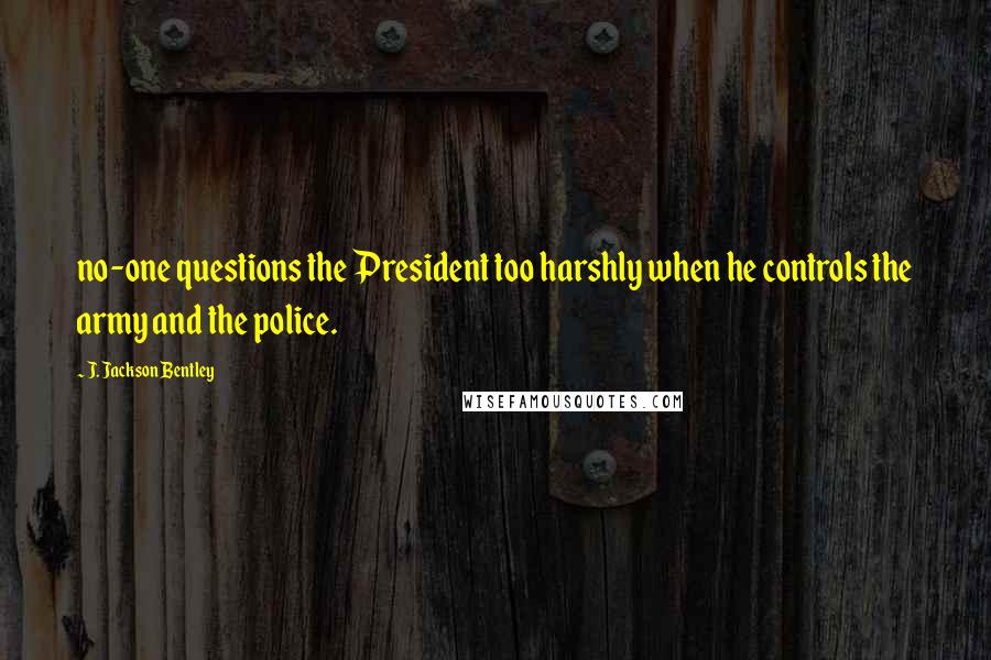J. Jackson Bentley Quotes: no-one questions the President too harshly when he controls the army and the police.
