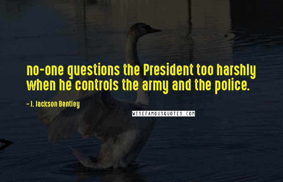 J. Jackson Bentley Quotes: no-one questions the President too harshly when he controls the army and the police.