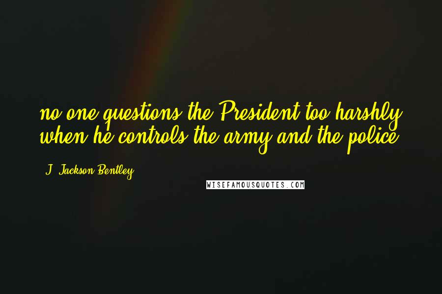 J. Jackson Bentley Quotes: no-one questions the President too harshly when he controls the army and the police.