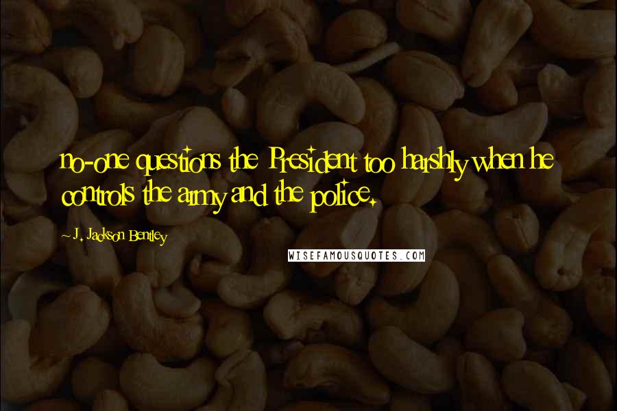 J. Jackson Bentley Quotes: no-one questions the President too harshly when he controls the army and the police.