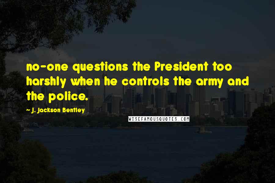 J. Jackson Bentley Quotes: no-one questions the President too harshly when he controls the army and the police.