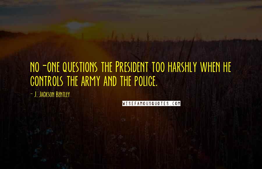 J. Jackson Bentley Quotes: no-one questions the President too harshly when he controls the army and the police.