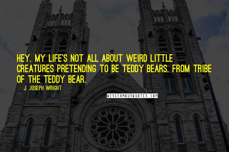 J. Joseph Wright Quotes: Hey. My life's not all about weird little creatures pretending to be teddy bears. From Tribe of the Teddy Bear.