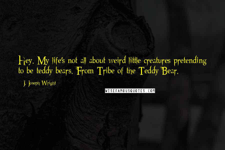 J. Joseph Wright Quotes: Hey. My life's not all about weird little creatures pretending to be teddy bears. From Tribe of the Teddy Bear.