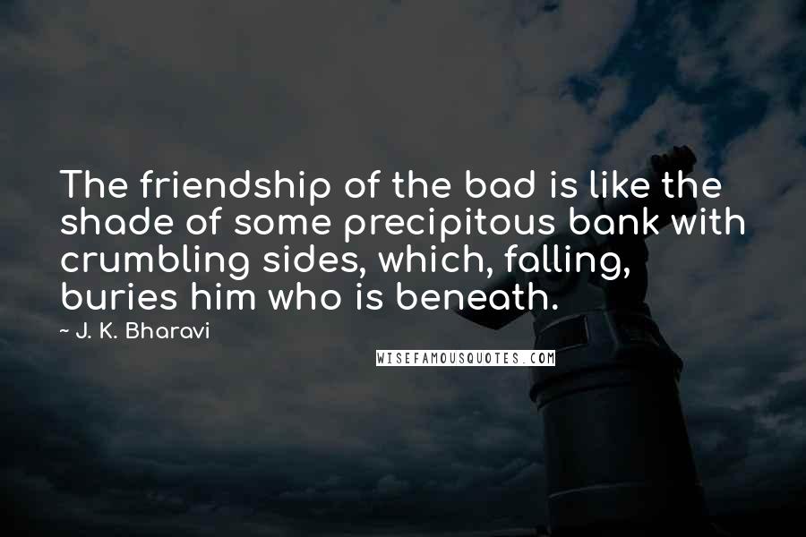 J. K. Bharavi Quotes: The friendship of the bad is like the shade of some precipitous bank with crumbling sides, which, falling, buries him who is beneath.