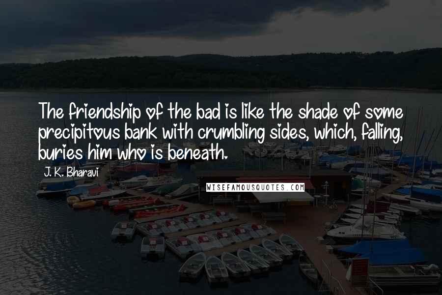 J. K. Bharavi Quotes: The friendship of the bad is like the shade of some precipitous bank with crumbling sides, which, falling, buries him who is beneath.