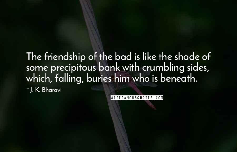 J. K. Bharavi Quotes: The friendship of the bad is like the shade of some precipitous bank with crumbling sides, which, falling, buries him who is beneath.