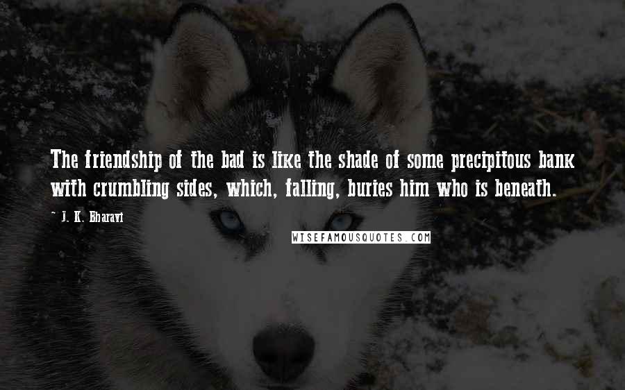 J. K. Bharavi Quotes: The friendship of the bad is like the shade of some precipitous bank with crumbling sides, which, falling, buries him who is beneath.