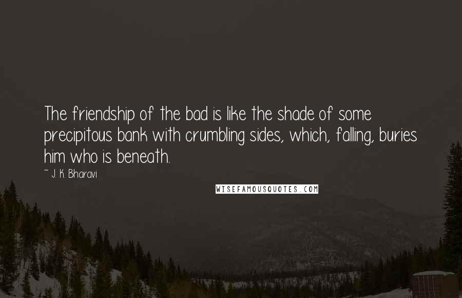 J. K. Bharavi Quotes: The friendship of the bad is like the shade of some precipitous bank with crumbling sides, which, falling, buries him who is beneath.