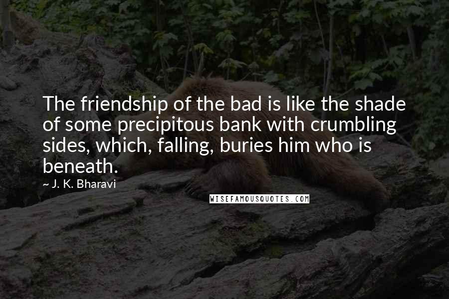 J. K. Bharavi Quotes: The friendship of the bad is like the shade of some precipitous bank with crumbling sides, which, falling, buries him who is beneath.