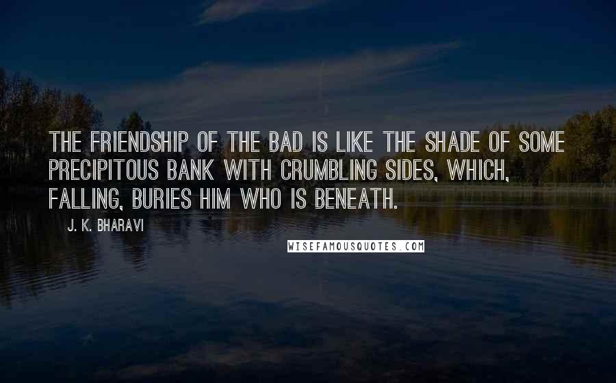 J. K. Bharavi Quotes: The friendship of the bad is like the shade of some precipitous bank with crumbling sides, which, falling, buries him who is beneath.