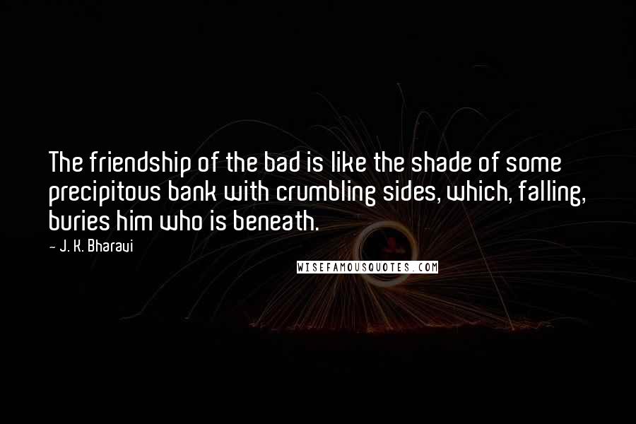 J. K. Bharavi Quotes: The friendship of the bad is like the shade of some precipitous bank with crumbling sides, which, falling, buries him who is beneath.