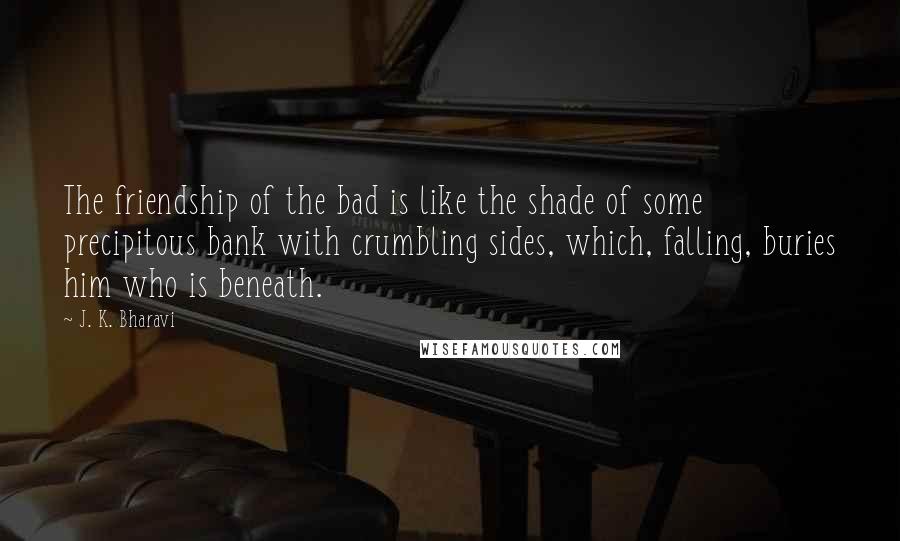 J. K. Bharavi Quotes: The friendship of the bad is like the shade of some precipitous bank with crumbling sides, which, falling, buries him who is beneath.