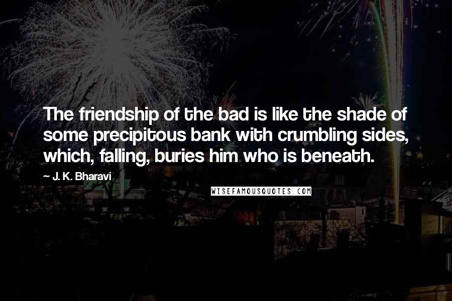 J. K. Bharavi Quotes: The friendship of the bad is like the shade of some precipitous bank with crumbling sides, which, falling, buries him who is beneath.