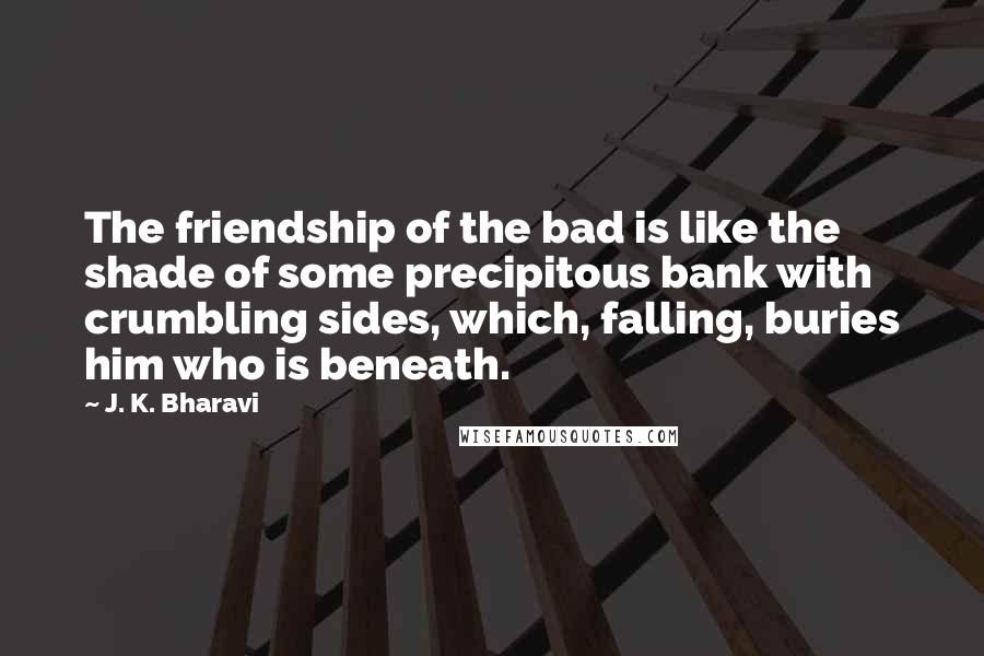 J. K. Bharavi Quotes: The friendship of the bad is like the shade of some precipitous bank with crumbling sides, which, falling, buries him who is beneath.