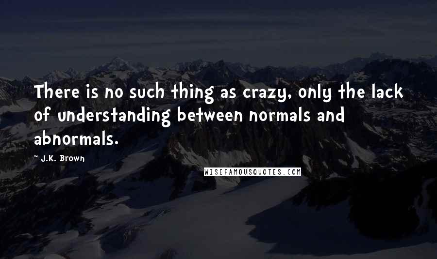 J.K. Brown Quotes: There is no such thing as crazy, only the lack of understanding between normals and abnormals.
